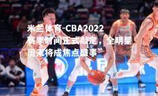 米兰体育-CBA2022赛季时间正式敲定，全明星周末将成焦点盛事