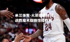 米兰体育-火箭奋勇拼搏，战胜魔术取得惊险胜利