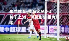 米兰体育-黄海客场2-3负于上港，保级形势更为严峻