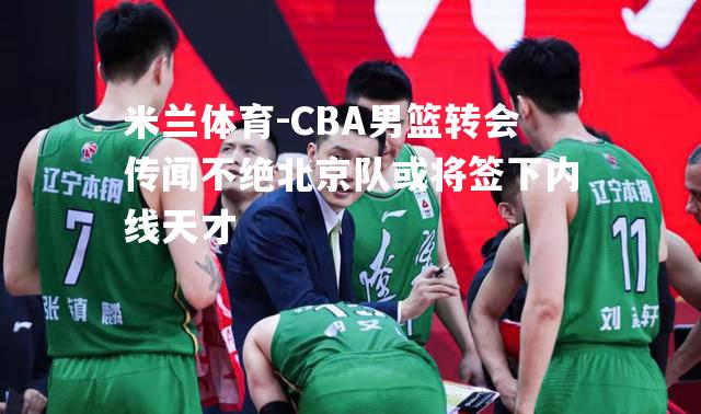 CBA男篮转会传闻不绝北京队或将签下内线天才