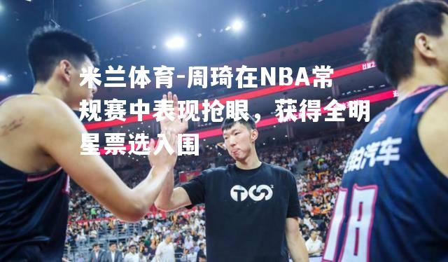 周琦在NBA常规赛中表现抢眼，获得全明星票选入围