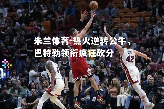 热火逆转公牛，巴特勒领衔疯狂砍分